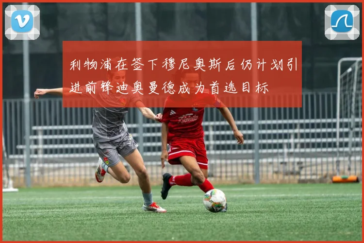 利物浦在签下穆尼奥斯后仍计划引进前锋迪奥曼德成为首选目标