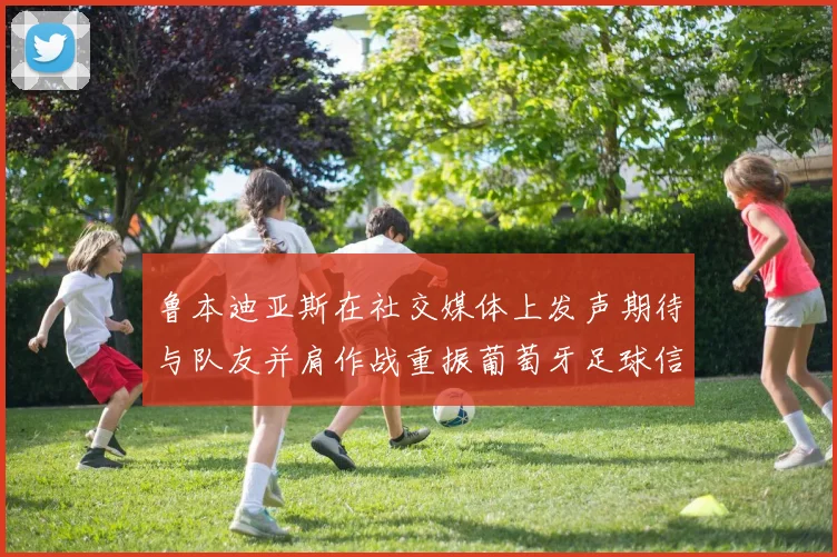 鲁本迪亚斯在社交媒体上发声期待与队友并肩作战重振葡萄牙足球信心