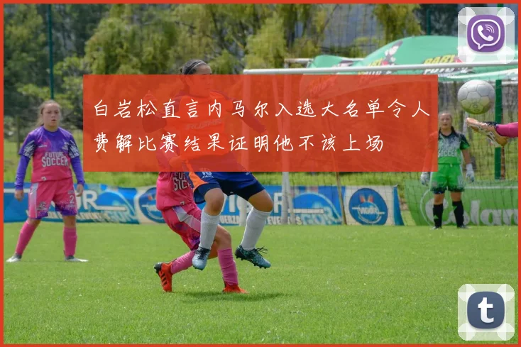 白岩松直言内马尔入选大名单令人费解比赛结果证明他不该上场