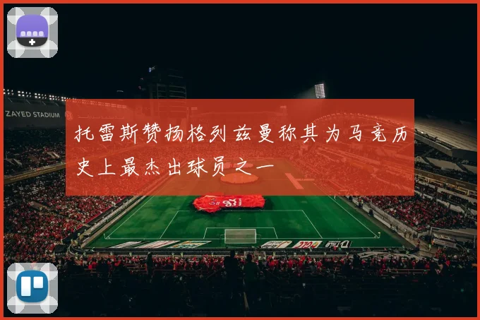 托雷斯赞扬格列兹曼称其为马竞历史上最杰出球员之一