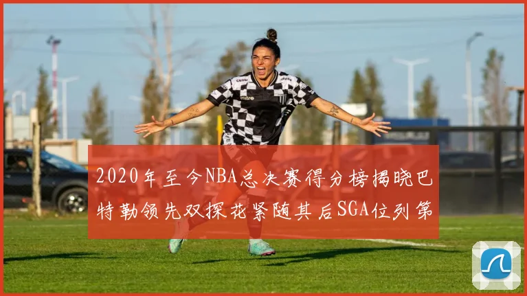 2020年至今NBA总决赛得分榜揭晓巴特勒领先双探花紧随其后SGA位列第四