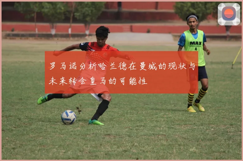 罗马诺分析哈兰德在曼城的现状与未来转会皇马的可能性
