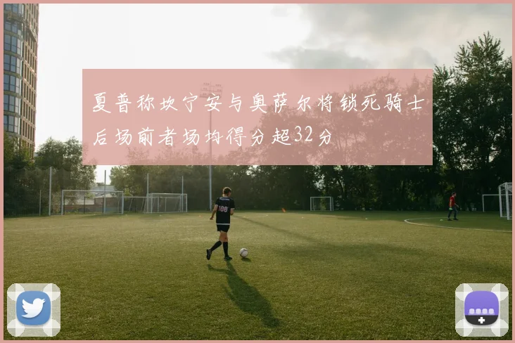 夏普称坎宁安与奥萨尔将锁死骑士后场前者场均得分超32分
