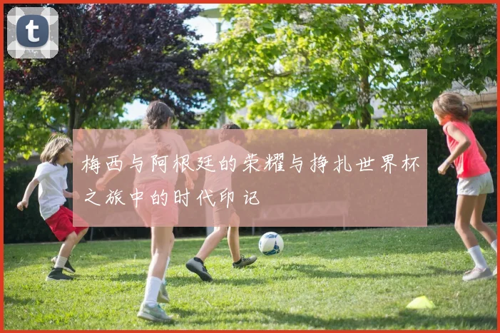 梅西与阿根廷的荣耀与挣扎世界杯之旅中的时代印记