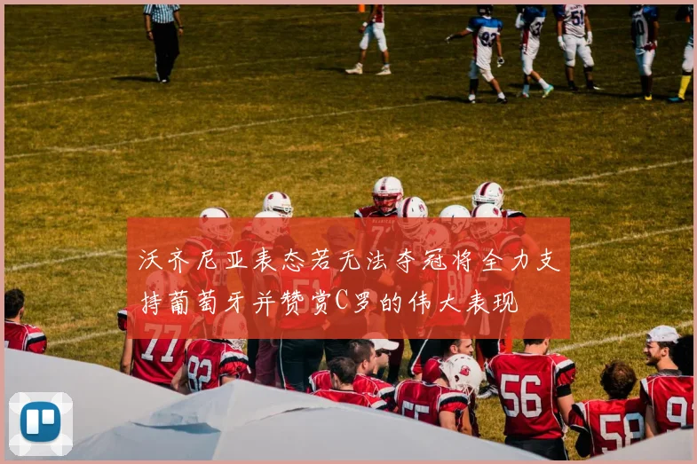 沃齐尼亚表态若无法夺冠将全力支持葡萄牙并赞赏C罗的伟大表现