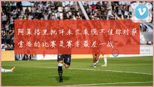 阿莱格里批评米兰表现不佳称对萨索洛的比赛是赛季最差一战