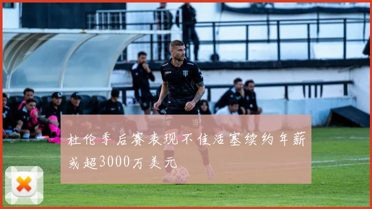 杜伦季后赛表现不佳活塞续约年薪或超3000万美元