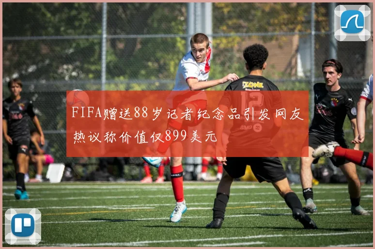 FIFA赠送88岁记者纪念品引发网友热议称价值仅899美元