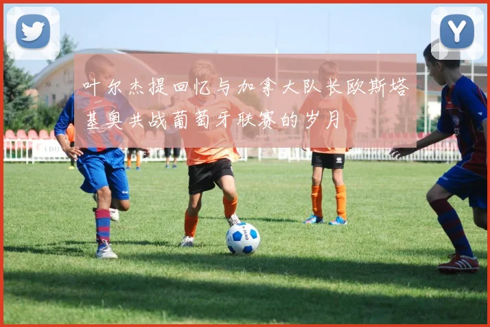 叶尔杰提回忆与加拿大队长欧斯塔基奥共战葡萄牙联赛的岁月