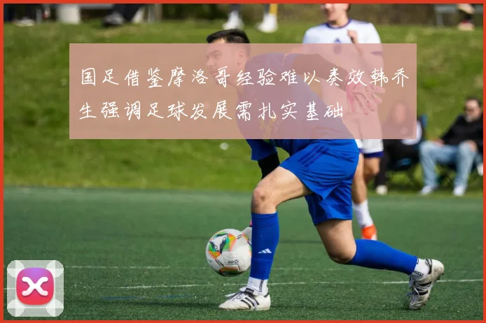 国足借鉴摩洛哥经验难以奏效韩乔生强调足球发展需扎实基础