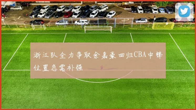 浙江队全力争取余嘉豪回归CBA中锋位置急需补强