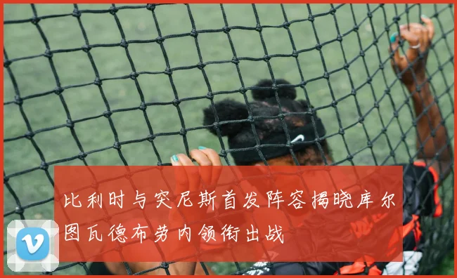 比利时与突尼斯首发阵容揭晓库尔图瓦德布劳内领衔出战