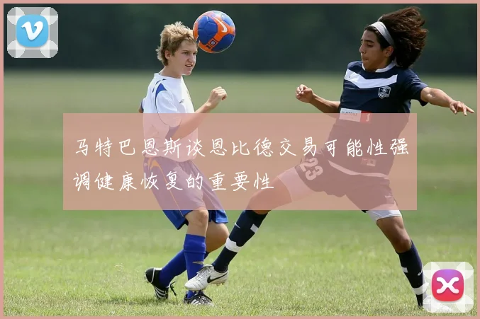 马特巴恩斯谈恩比德交易可能性强调健康恢复的重要性