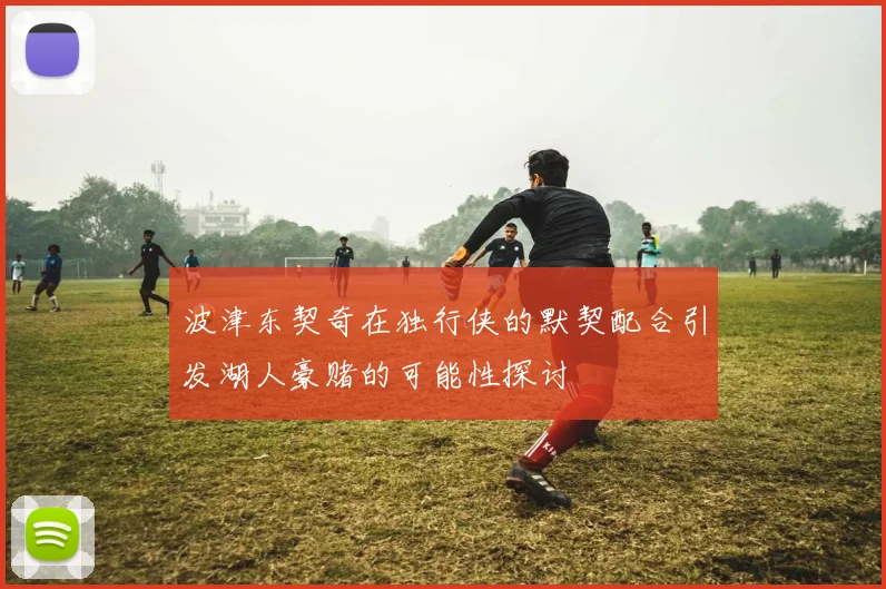 波津东契奇在独行侠的默契配合引发湖人豪赌的可能性探讨