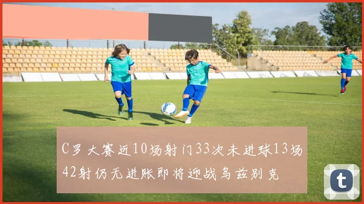 C罗大赛近10场射门33次未进球13场42射仍无进账即将迎战乌兹别克