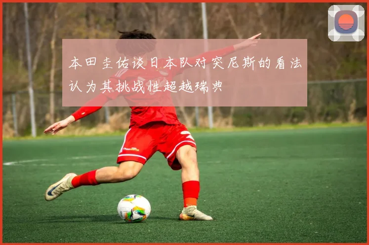 本田圭佑谈日本队对突尼斯的看法认为其挑战性超越瑞典