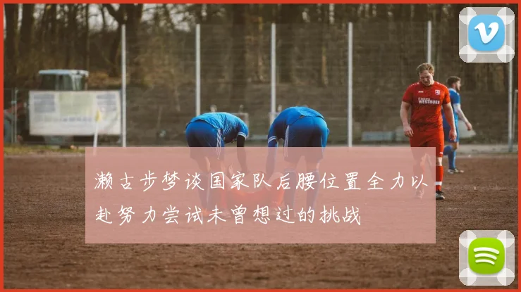 濑古步梦谈国家队后腰位置全力以赴努力尝试未曾想过的挑战