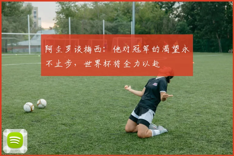 阿圭罗谈梅西：他对冠军的渴望永不止步，世界杯将全力以赴