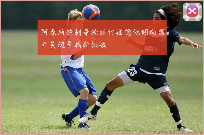 阿森纳热刺争抢拉什福德他倾向离开英超寻找新挑战