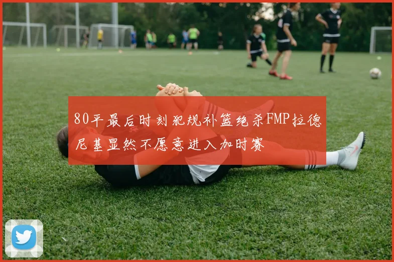 80平最后时刻犯规补篮绝杀FMP拉德尼基显然不愿意进入加时赛